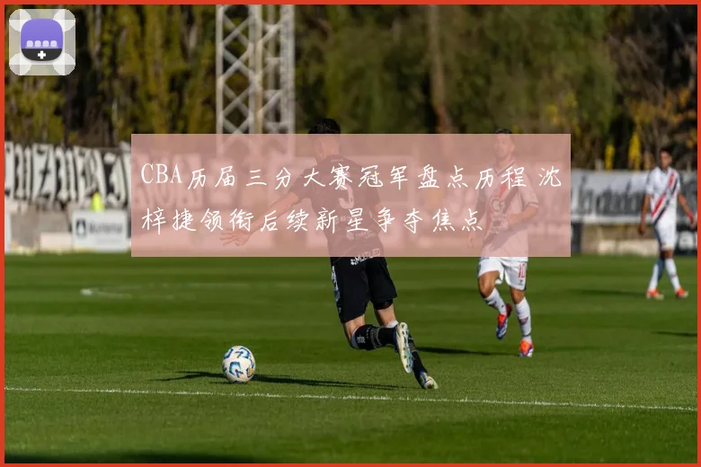 CBA历届三分大赛冠军盘点历程 沈梓捷领衔后续新星争夺焦点