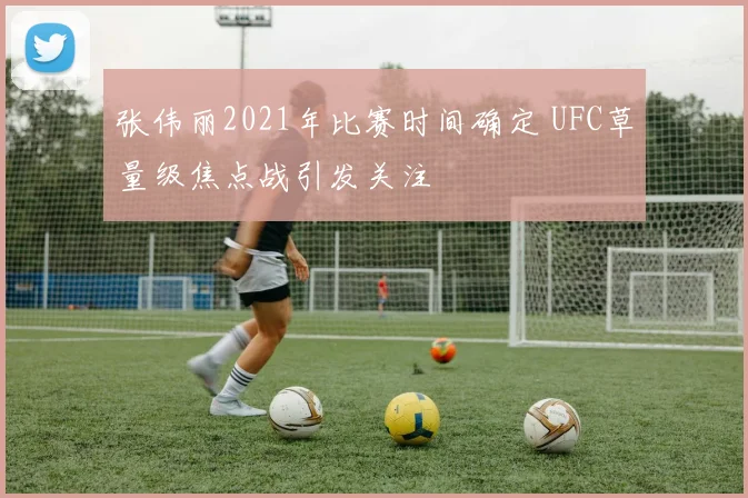 张伟丽2021年比赛时间确定 UFC草量级焦点战引发关注