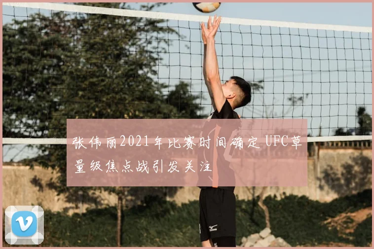 张伟丽2021年比赛时间确定 UFC草量级焦点战引发关注