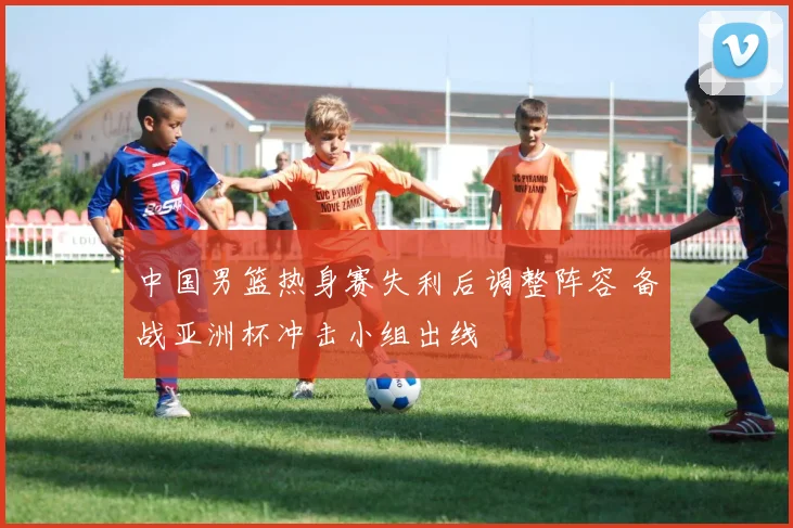 中国男篮热身赛失利后调整阵容 备战亚洲杯冲击小组出线