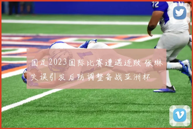 国足2023国际比赛遭遇连败 张琳芃失误引发后防调整备战亚洲杯