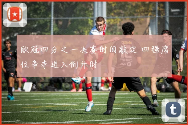 欧冠四分之一决赛时间敲定 四强席位争夺进入倒计时