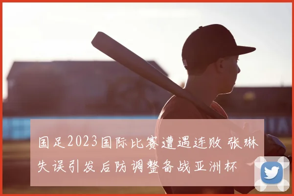 国足2023国际比赛遭遇连败 张琳芃失误引发后防调整备战亚洲杯