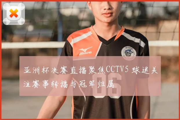 亚洲杯决赛直播聚焦CCTV5 球迷关注赛事转播与冠军归属