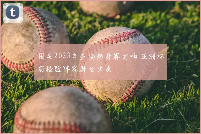国足2023年多场热身赛打响 亚洲杯前检验阵容磨合力度