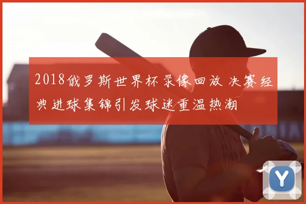 2018俄罗斯世界杯录像回放 决赛经典进球集锦引发球迷重温热潮