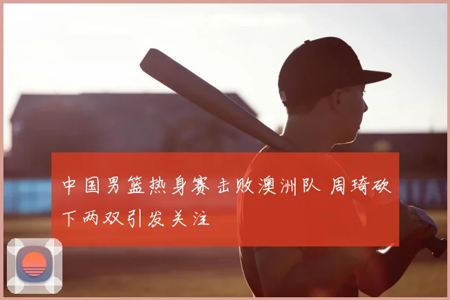 中国男篮热身赛击败澳洲队 周琦砍下两双引发关注