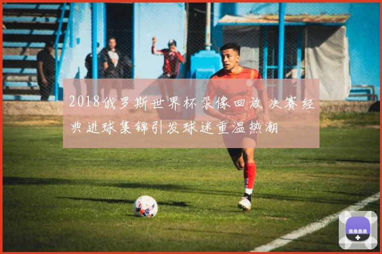 2018俄罗斯世界杯录像回放 决赛经典进球集锦引发球迷重温热潮