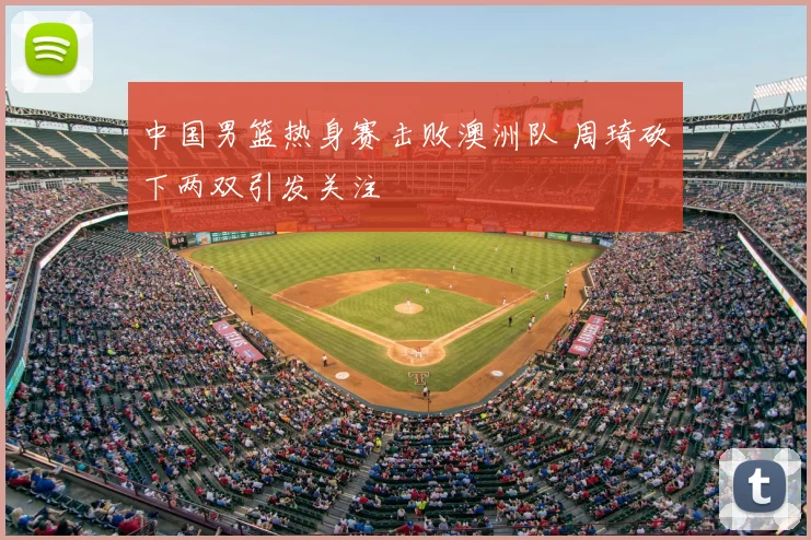 中国男篮热身赛击败澳洲队 周琦砍下两双引发关注